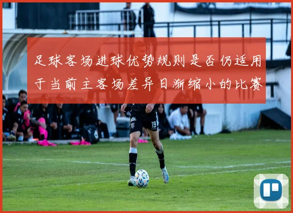 足球客场进球优势规则是否仍适用于当前主客场差异日渐缩小的比赛结构