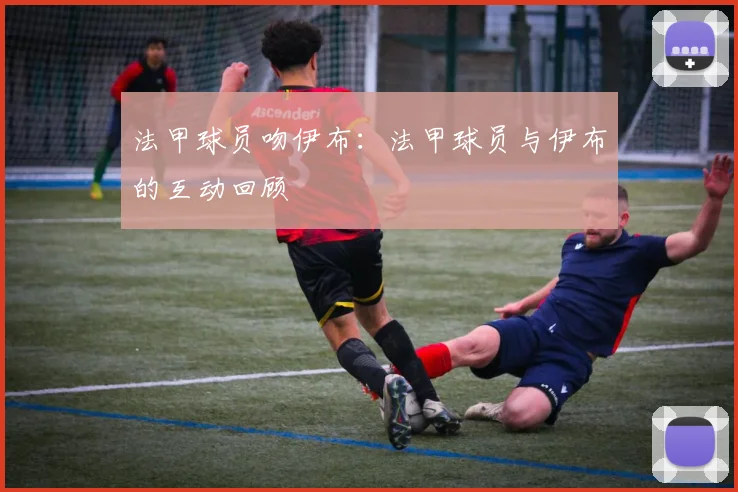 法甲球员吻伊布:法甲球员与伊布的互动回顾