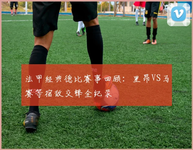 法甲经典德比赛事回顾：里昂VS马赛等宿敌交锋全纪录