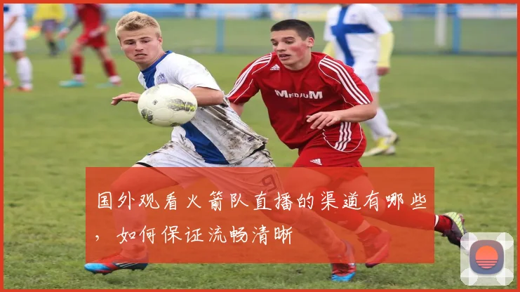 国外观看火箭队直播的渠道有哪些，如何保证流畅清晰